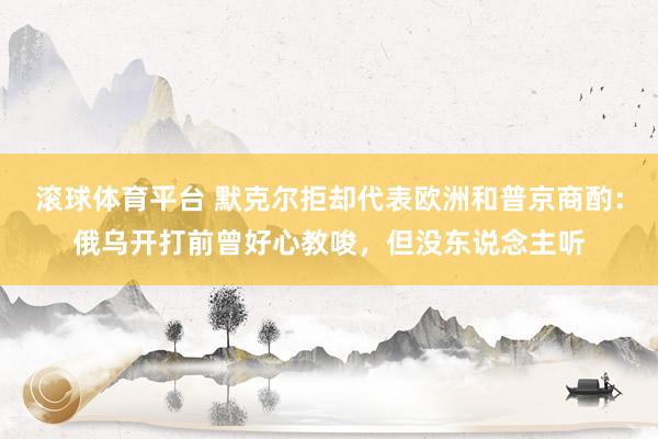 滚球体育平台 默克尔拒却代表欧洲和普京商酌：俄乌开打前曾好心教唆，但没东说念主听