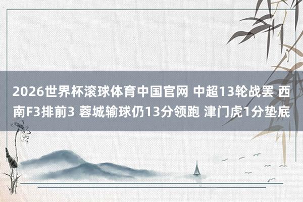 2026世界杯滚球体育中国官网 中超13轮战罢 西南F3排前3 蓉城输球仍13分领跑 津门虎1分垫底