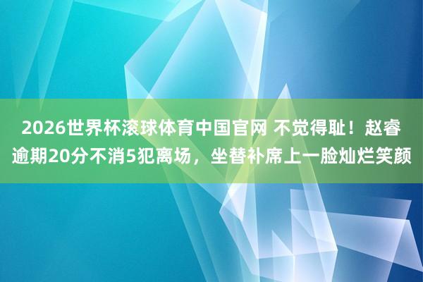 2026世界杯滚球体育中国官网 不觉得耻！赵睿逾期20分不消5犯离场，坐替补席上一脸灿烂笑颜