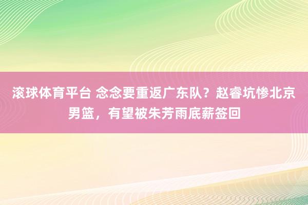 滚球体育平台 念念要重返广东队？赵睿坑惨北京男篮，有望被朱芳雨底薪签回