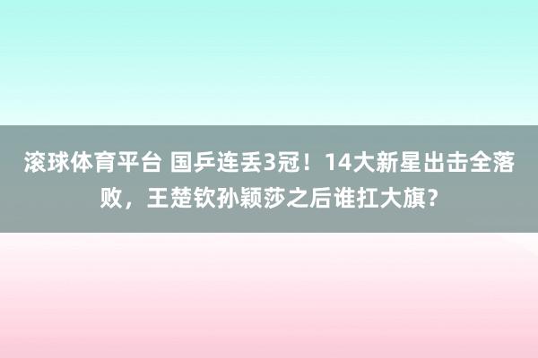 滚球体育平台 国乒连丢3冠！14大新星出击全落败，王楚钦孙颖莎之后谁扛大旗？