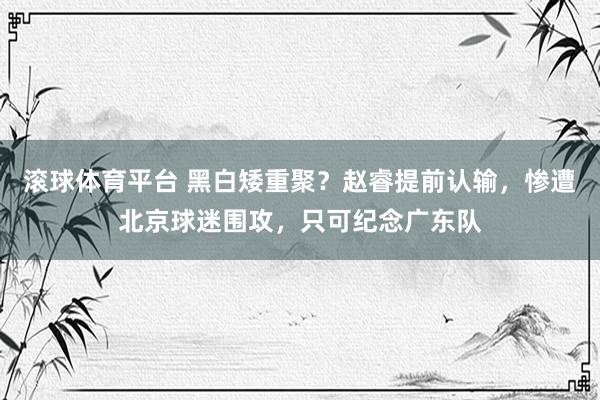 滚球体育平台 黑白矮重聚？赵睿提前认输，惨遭北京球迷围攻，只可纪念广东队
