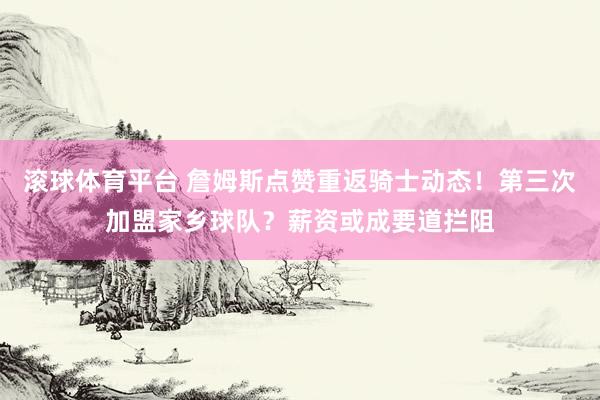 滚球体育平台 詹姆斯点赞重返骑士动态！第三次加盟家乡球队？薪资或成要道拦阻