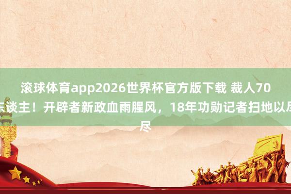 滚球体育app2026世界杯官方版下载 裁人70东谈主！开辟者新政血雨腥风，18年功勋记者扫地以尽