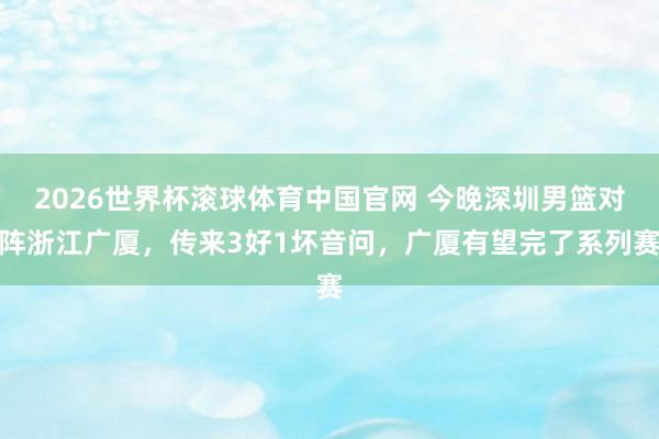 2026世界杯滚球体育中国官网 今晚深圳男篮对阵浙江广厦，传来3好1坏音问，广厦有望完了系列赛