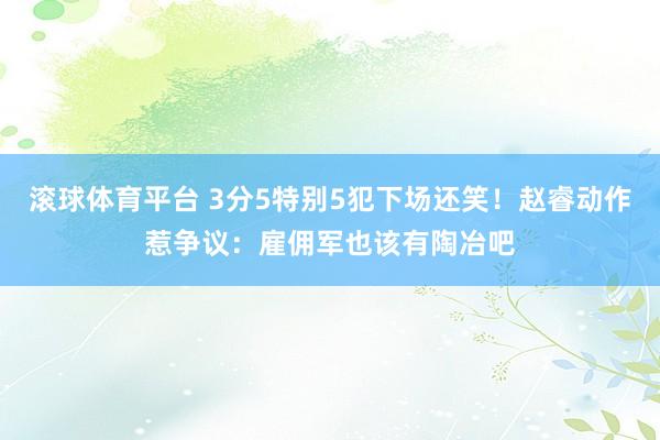 滚球体育平台 3分5特别5犯下场还笑！赵睿动作惹争议：雇佣军也该有陶冶吧