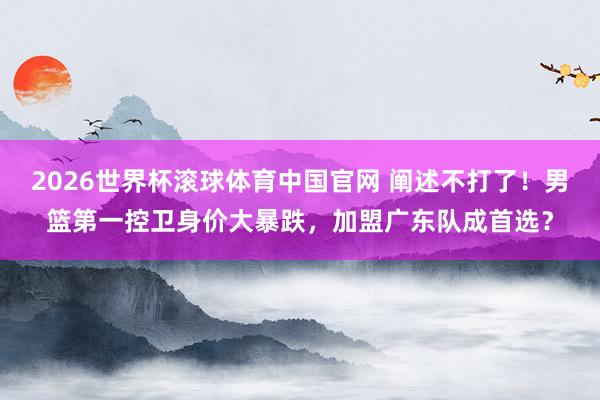2026世界杯滚球体育中国官网 阐述不打了！男篮第一控卫身价大暴跌，加盟广东队成首选？