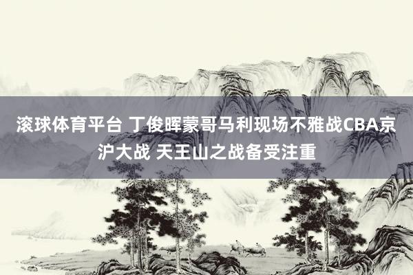 滚球体育平台 丁俊晖蒙哥马利现场不雅战CBA京沪大战 天王山之战备受注重
