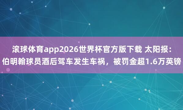 滚球体育app2026世界杯官方版下载 太阳报：伯明翰球员酒后驾车发生车祸，被罚金超1.6万英镑