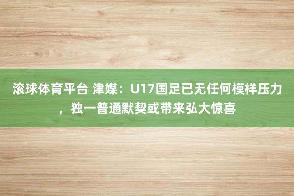 滚球体育平台 津媒：U17国足已无任何模样压力，独一普通默契或带来弘大惊喜