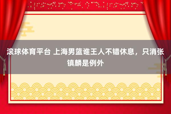 滚球体育平台 上海男篮谁王人不错休息，只消张镇麟是例外