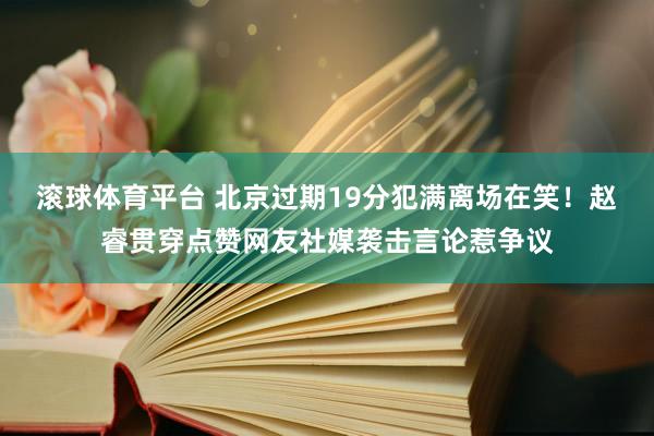 滚球体育平台 北京过期19分犯满离场在笑！赵睿贯穿点赞网友社媒袭击言论惹争议