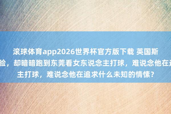 滚球体育app2026世界杯官方版下载 英国斯诺克天才果然不去考验，却暗暗跑到东莞看女东说念主打球，难说念他在追求什么未知的情愫？