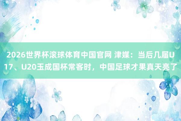 2026世界杯滚球体育中国官网 津媒：当后几届U17、U20玉成国杯常客时，中国足球才果真天亮了