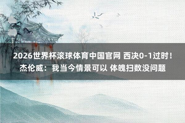 2026世界杯滚球体育中国官网 西决0-1过时！杰伦威：我当今情景可以 体魄扫数没问题