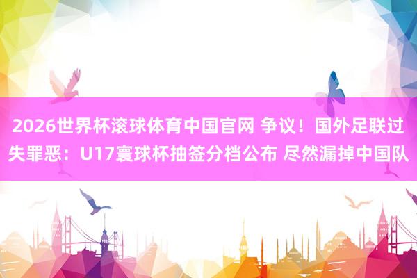 2026世界杯滚球体育中国官网 争议！国外足联过失罪恶：U17寰球杯抽签分档公布 尽然漏掉中国队