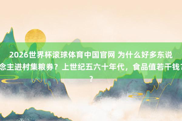 2026世界杯滚球体育中国官网 为什么好多东说念主进村集粮券？上世纪五六十年代，食品值若干钱？