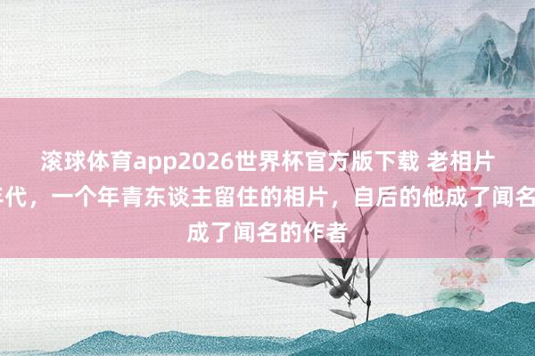 滚球体育app2026世界杯官方版下载 老相片：80年代，一个年青东谈主留住的相片，自后的他成了闻名的作者