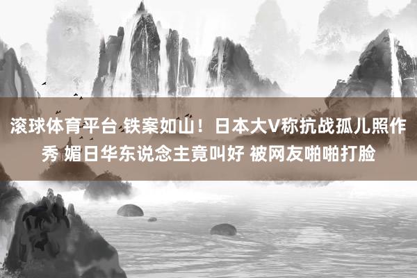 滚球体育平台 铁案如山！日本大V称抗战孤儿照作秀 媚日华东说念主竟叫好 被网友啪啪打脸