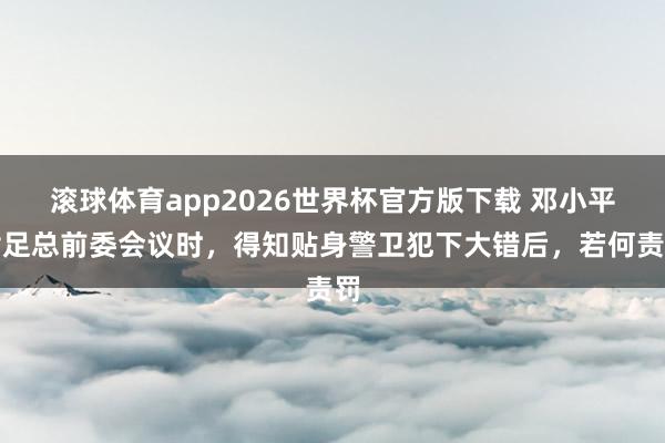 滚球体育app2026世界杯官方版下载 邓小平插足总前委会议时，得知贴身警卫犯下大错后，若何责罚