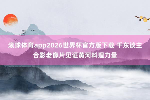 滚球体育app2026世界杯官方版下载 千东谈主合影老像片见证黄河料理力量