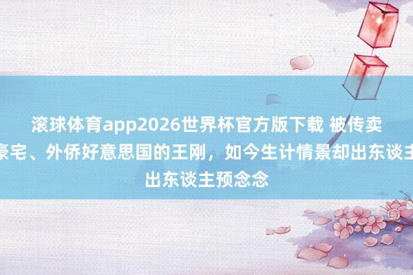 滚球体育app2026世界杯官方版下载 被传卖掉上亿豪宅、外侨好意思国的王刚，如今生计情景却出东谈主预念念