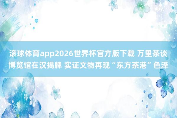 滚球体育app2026世界杯官方版下载 万里茶谈博览馆在汉揭牌 实证文物再现“东方茶港”色泽
