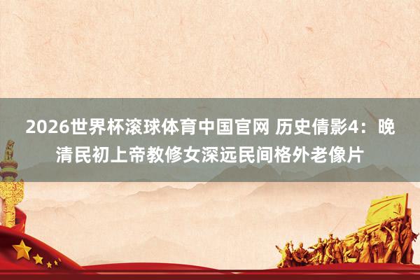 2026世界杯滚球体育中国官网 历史倩影4：晚清民初上帝教修女深远民间格外老像片