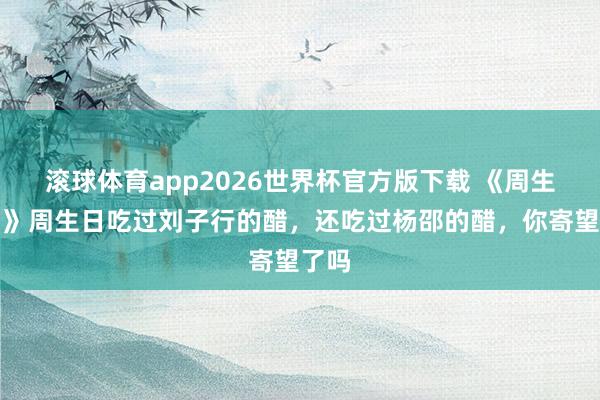 滚球体育app2026世界杯官方版下载 《周生照旧》周生日吃过刘子行的醋，还吃过杨邵的醋，你寄望了吗
