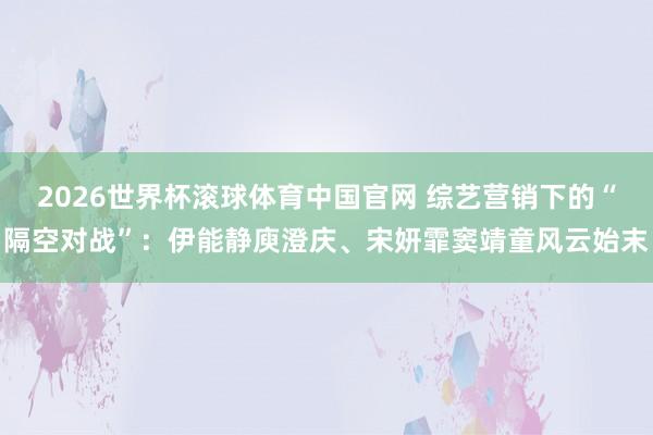 2026世界杯滚球体育中国官网 综艺营销下的“隔空对战”：伊能静庾澄庆、宋妍霏窦靖童风云始末