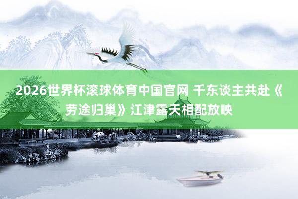 2026世界杯滚球体育中国官网 千东谈主共赴《劳途归巢》江津露天相配放映