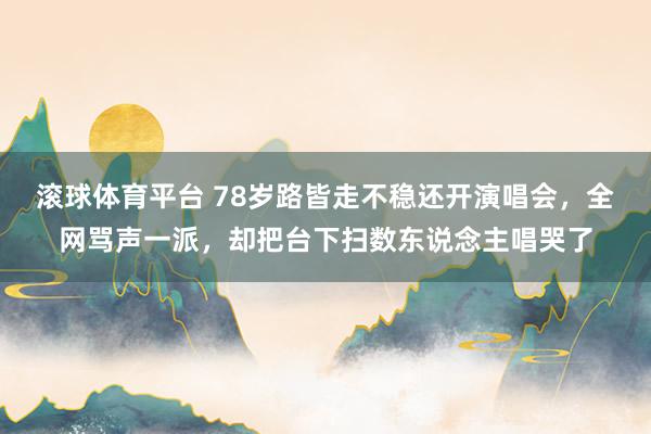 滚球体育平台 78岁路皆走不稳还开演唱会，全网骂声一派，却把台下扫数东说念主唱哭了