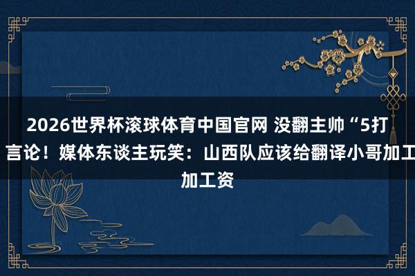 2026世界杯滚球体育中国官网 没翻主帅“5打8”言论！媒体东谈主玩笑：山西队应该给翻译小哥加工资