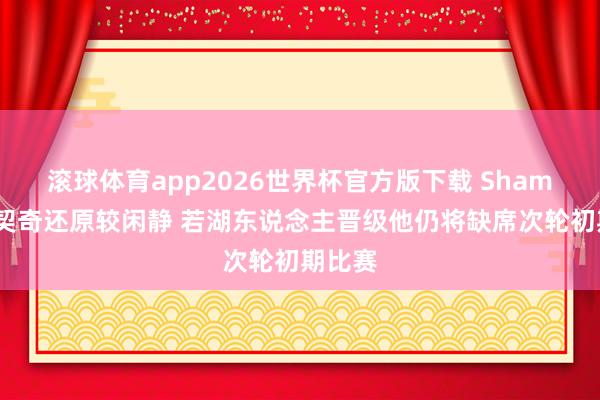 滚球体育app2026世界杯官方版下载 Shams：东契奇还原较闲静 若湖东说念主晋级他仍将缺席次轮初期比赛