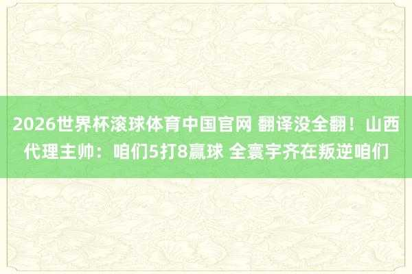 2026世界杯滚球体育中国官网 翻译没全翻！山西代理主帅：咱们5打8赢球 全寰宇齐在叛逆咱们