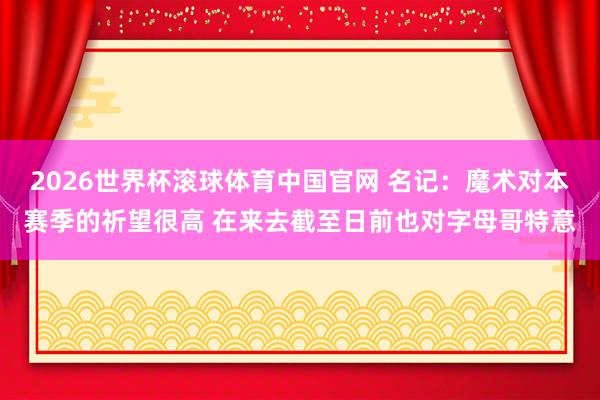 2026世界杯滚球体育中国官网 名记：魔术对本赛季的祈望很高 在来去截至日前也对字母哥特意