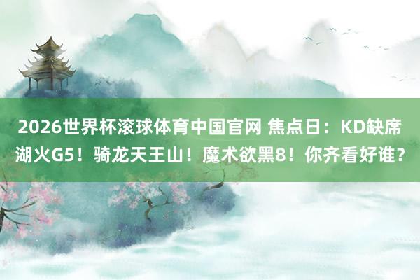 2026世界杯滚球体育中国官网 焦点日：KD缺席湖火G5！骑龙天王山！魔术欲黑8！你齐看好谁？