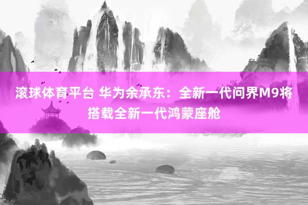 滚球体育平台 华为余承东：全新一代问界M9将搭载全新一代鸿蒙座舱