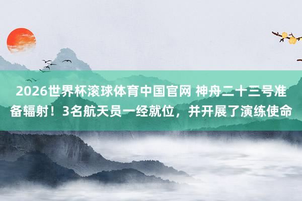 2026世界杯滚球体育中国官网 神舟二十三号准备辐射！3名航天员一经就位，并开展了演练使命