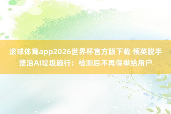 滚球体育app2026世界杯官方版下载 领英脱手整治AI垃圾施行：检测后不再保举给用户