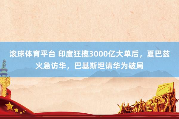 滚球体育平台 印度狂揽3000亿大单后，夏巴兹火急访华，巴基斯坦请华为破局