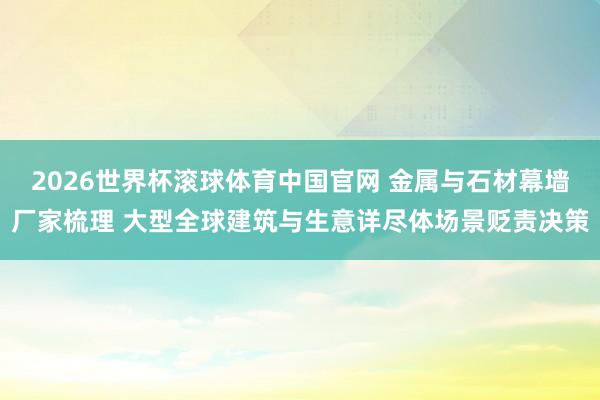2026世界杯滚球体育中国官网 金属与石材幕墙厂家梳理 大型全球建筑与生意详尽体场景贬责决策