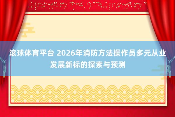 滚球体育平台 2026年消防方法操作员多元从业发展新标的探索与预测