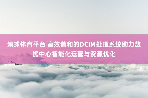 滚球体育平台 高效谐和的DCIM处理系统助力数据中心智能化运营与资源优化