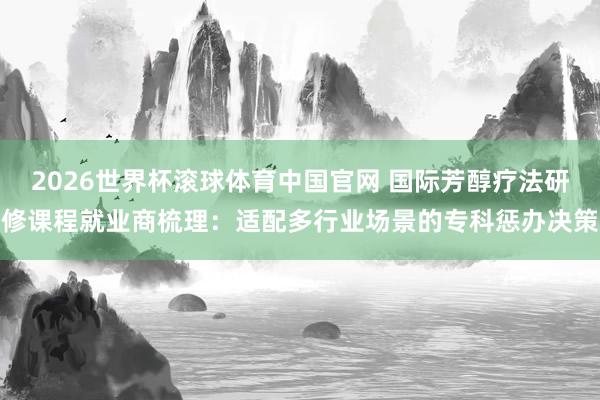 2026世界杯滚球体育中国官网 国际芳醇疗法研修课程就业商梳理：适配多行业场景的专科惩办决策