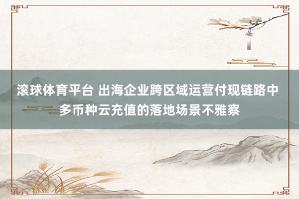 滚球体育平台 出海企业跨区域运营付现链路中 多币种云充值的落地场景不雅察