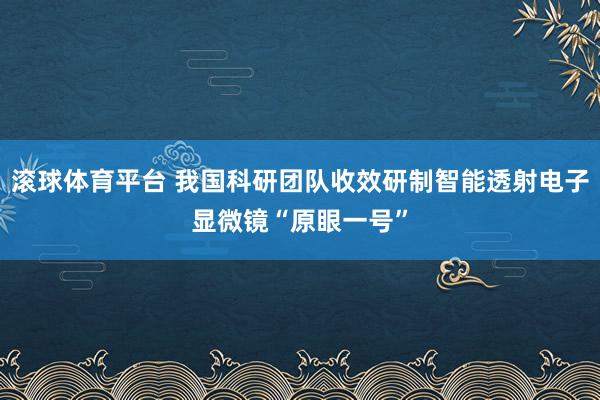 滚球体育平台 我国科研团队收效研制智能透射电子显微镜“原眼一号”