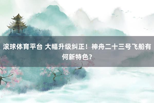 滚球体育平台 大幅升级纠正！神舟二十三号飞船有何新特色？