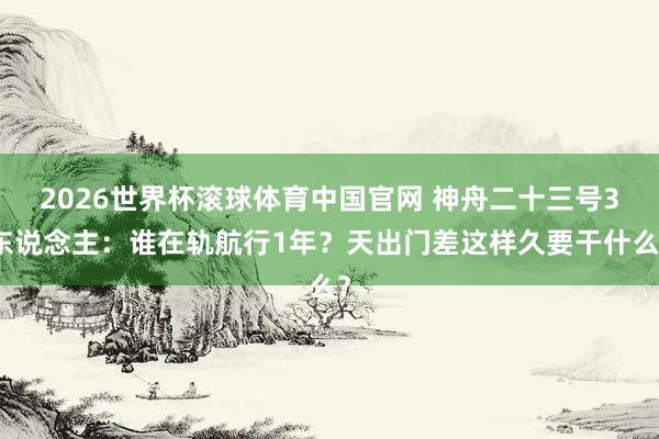 2026世界杯滚球体育中国官网 神舟二十三号3东说念主：谁在轨航行1年？天出门差这样久要干什么？