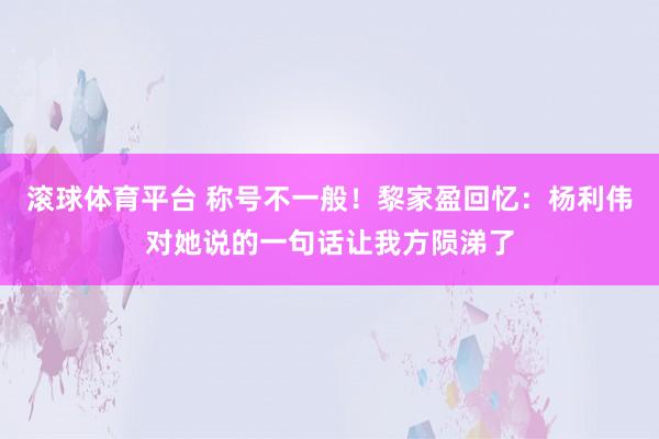 滚球体育平台 称号不一般！黎家盈回忆：杨利伟对她说的一句话让我方陨涕了